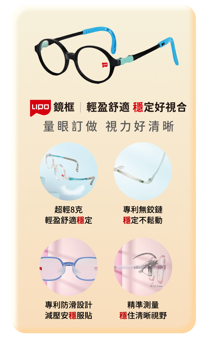 輕盈舒適 穩定好視合 量眼訂做 視力好清晰 超輕8克 輕盈舒適穩定 專利無鉸鏈 穩定不鬆動 專利防滑設計 減壓安穩服貼 精準測量 穩住清晰視野