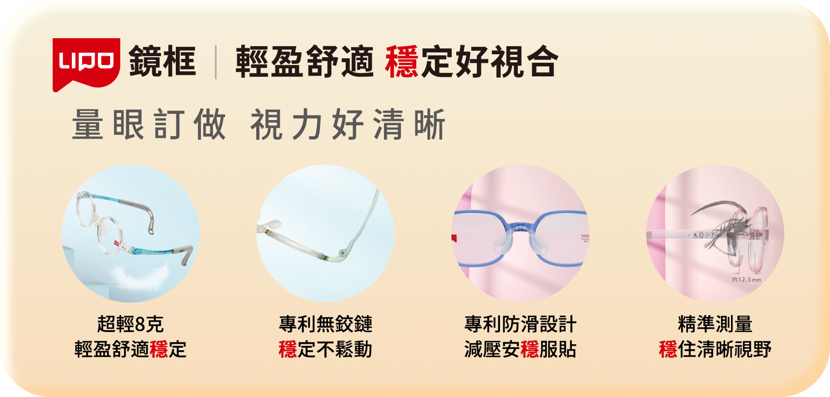 輕盈舒適 穩定好視合 量眼訂做 視力好清晰 超輕8克 輕盈舒適穩定 專利無鉸鏈 穩定不鬆動 專利防滑設計 減壓安穩服貼 精準測量 穩住清晰視野