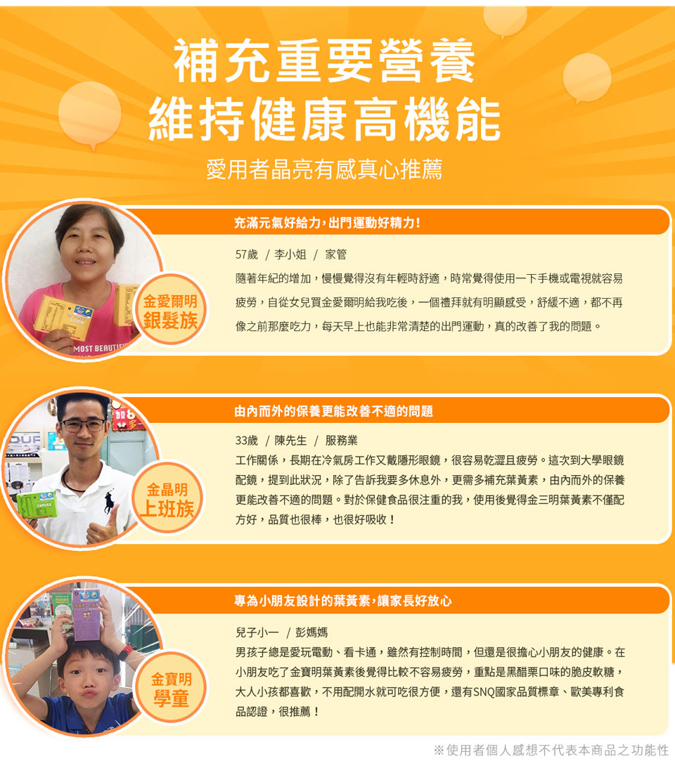 客戶見證，真心推薦。最愛使用3C產品，大學醫師推薦後開始食用。吃金晶明葉黃素後樂在工作。使用金寶明有一年之久囉，食用後變得舒適。親朋好友介紹吃金愛爾明非常滿意！